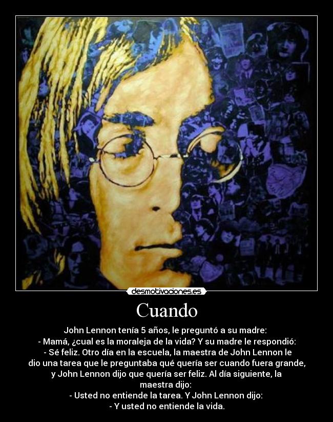 Cuando - John Lennon tenía 5 años, le preguntó a su madre: 
- Mamá, ¿cual es la moraleja de la vida? Y su madre le respondió:
 - Sé feliz. Otro día en la escuela, la maestra de John Lennon le
dio una tarea que le preguntaba qué quería ser cuando fuera grande,
y John Lennon dijo que quería ser feliz. Al día siguiente, la
maestra dijo: 
- Usted no entiende la tarea. Y John Lennon dijo: 
- Y usted no entiende la vida.