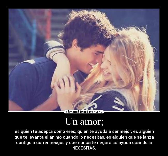 Un amor; - es quien te acepta como eres, quien te ayuda a ser mejor, es alguien
que te levanta el ánimo cuando lo necesitas, es alguien que sé lanza
contigo a correr riesgos y que nunca te negará su ayuda cuando la
NECESITAS.