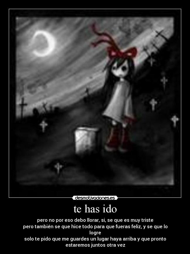 te has ido - pero no por eso debo llorar, si, se que es muy triste
pero también se que hice todo para que fueras feliz, y se que lo
logre
solo te pido que me guardes un lugar haya arriba y que pronto
estaremos juntos otra vez