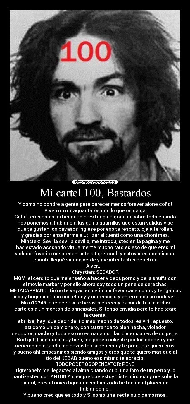 Mi cartel 100, Bastardos - Y como no pondre a gente para parecer menos forever alone coño!
A verrrrrrrrrr aguantaros con lo que os caiga
Cabal: eres como mi hermano eres todo un gran tio sobre todo cuando
nos ponemos a hablarle a las guiris guarrillas que estan salidas y se
que te gustan los payasos inglese por eso te respeto, ojala te follen,
y gracias por enseñarme a utilizar el tuenti como una choni mas.
Minstek:  Sevilla sevilla sevilla, me introdujistes en la pagina y me
has estado acosando virtualmente mucho rato es eso de que eres mi
violador favorito me presentaste a tigretoneh y estuvistes conmigo en
cuanto llegué siendo verde y me intentastes penetrar.
A ver.... 
Chrystian: SECADOR
MGM: el cerdito que me enseño a hacer videos porno y pelis snuffs con
el movie marker y por ello ahora soy todo un pene de derechas.
METACARPIANO: Tio no te vayas en serio por favor casemonos y tengamos
hijos y hagamos trios con ebony y matemosla y enterremos su cadaver...
Miku12345: que decir si te he visto crecer y pasar de tus mierdas
carteles a un monton de principales, SI tengo envidia pero te hackeare
la cuenta.
abrilixa_hey: que decir del tio mas macho de todos, es viril, apuesto,
así como un camionero, con su tranca to bien hecha, violador
seductor, macho y todo eso no es nada con las dimensiones de su pene.
Bad girl ;): me caes muy bien, me pones caliente por las noches y me
acuerdo de cuando me enviastes la petición y te pregunte quien eras,
y bueno ahí empezamos siendo amigos y creo que te quiero mas que al
tio del KEBAB bueno eso mismo te aprecio.
TODOPODEROSOPENEATOR: PENE
Tigretoneh: me llegastes al alma cuando subi una foto de un perro y lo
bautizastes con ANTONIA siempre que estoy triste miro eso y me sube la
moral, eres el unico tigre que sodomizado he tenido el placer de
hablar con el.
Y bueno creo que es todo y Sí somo una secta suicidemosnos.