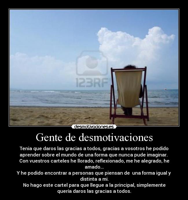 Gente de desmotivaciones - Tenia que daros las gracias a todos, gracias a vosotros he podido
aprender sobre el mundo de una forma que nunca pude imaginar.
Con vuestros carteles he llorado, reflexionado, me he alegrado, he
amado...
Y he podido encontrar a personas que piensan de una forma igual y
distinta a mi.
No hago este cartel para que llegue a la principal, simplemente
quería daros las gracias a todos.