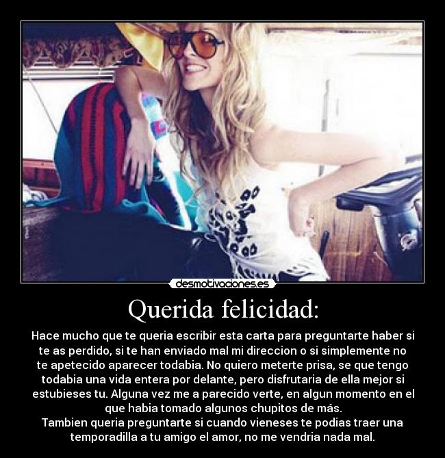 Querida felicidad: - Hace mucho que te queria escribir esta carta para preguntarte haber si
te as perdido, si te han enviado mal mi direccion o si simplemente no
te apetecido aparecer todabia. No quiero meterte prisa, se que tengo
todabia una vida entera por delante, pero disfrutaria de ella mejor si
estubieses tu. Alguna vez me a parecido verte, en algun momento en el
que habia tomado algunos chupitos de más.
Tambien queria preguntarte si cuando vieneses te podias traer una
temporadilla a tu amigo el amor, no me vendria nada mal.