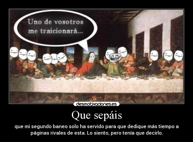 Que sepáis - que mi segundo baneo solo ha servido para que dedique más tiempo a
páginas rivales de esta. Lo siento, pero tenía que decirlo.