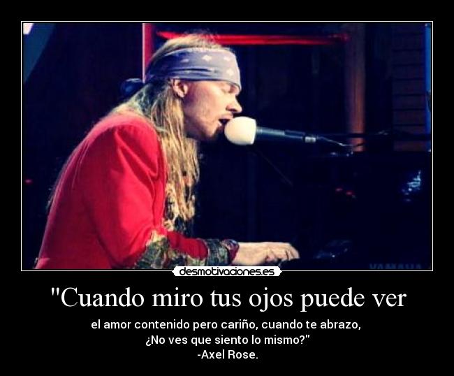 Cuando miro tus ojos puede ver - el amor contenido pero cariño, cuando te abrazo,
¿No ves que siento lo mismo?
-Axel Rose.