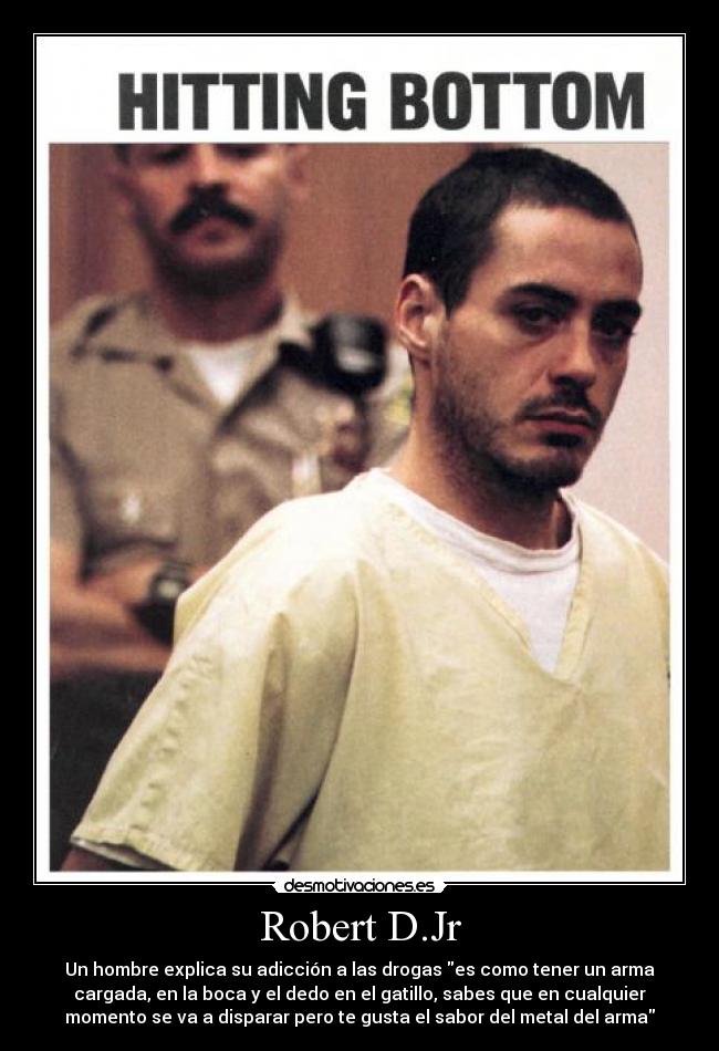 Robert D.Jr - Un hombre explica su adicción a las drogas es como tener un arma
cargada, en la boca y el dedo en el gatillo, sabes que en cualquier
momento se va a disparar pero te gusta el sabor del metal del arma