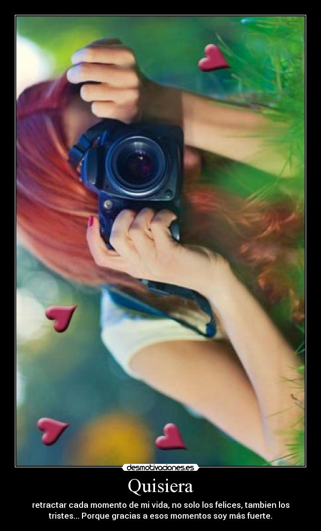 Quisiera - retractar cada momento de mi vida, no solo los felices, tambien los
tristes... Porque gracias a esos momentos soy más fuerte.