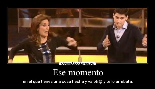 Ese momento - en el que tienes una cosa hecha y va otr@ y te lo arrebata.