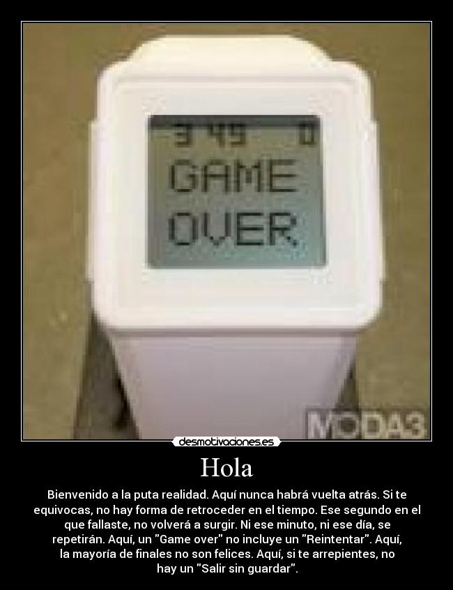 Hola - Bienvenido a la puta realidad. Aquí nunca habrá vuelta atrás. Si te
equivocas, no hay forma de retroceder en el tiempo. Ese segundo en el
que fallaste, no volverá a surgir. Ni ese minuto, ni ese día, se
repetirán. Aquí, un Game over no incluye un Reintentar. Aquí,
la mayoría de finales no son felices. Aquí, si te arrepientes, no
hay un Salir sin guardar.