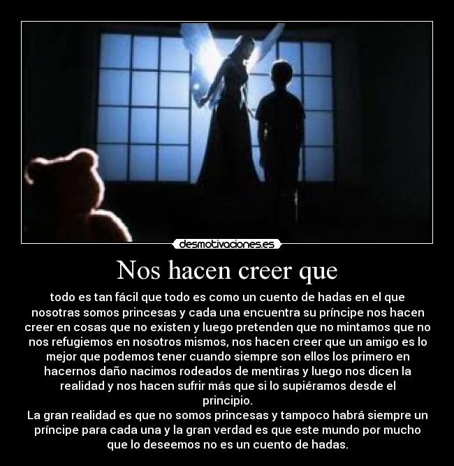 Nos hacen creer que - todo es tan fácil que todo es como un cuento de hadas en el que
nosotras somos princesas y cada una encuentra su príncipe nos hacen
creer en cosas que no existen y luego pretenden que no mintamos que no
nos refugiemos en nosotros mismos, nos hacen creer que un amigo es lo
mejor que podemos tener cuando siempre son ellos los primero en
hacernos daño nacimos rodeados de mentiras y luego nos dicen la
realidad y nos hacen sufrir más que si lo supiéramos desde el
principio.
La gran realidad es que no somos princesas y tampoco habrá siempre un
príncipe para cada una y la gran verdad es que este mundo por mucho
que lo deseemos no es un cuento de hadas.