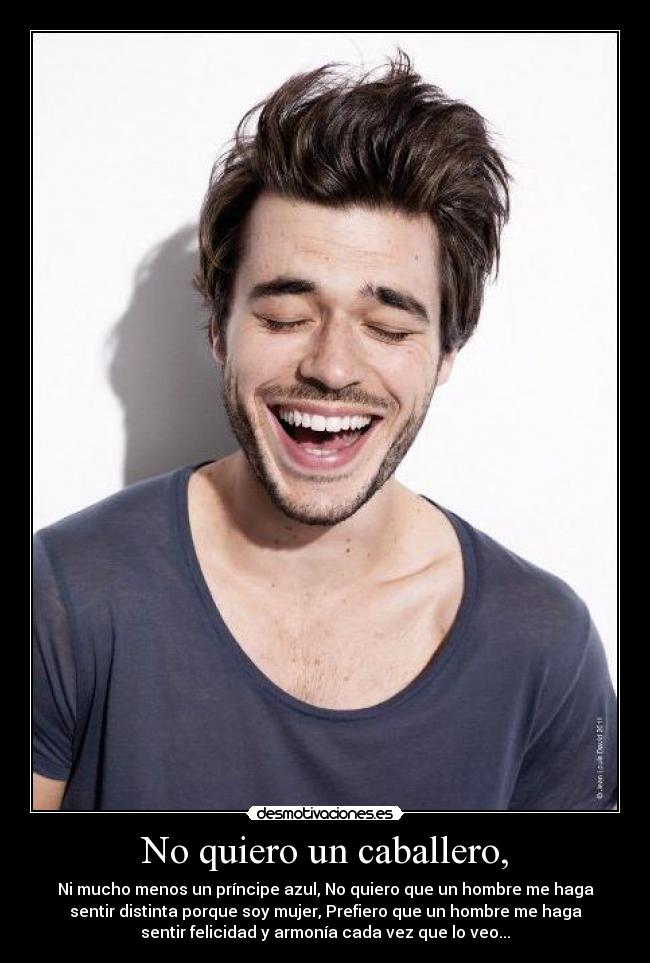 No quiero un caballero, - Ni mucho menos un príncipe azul, No quiero que un hombre me haga
sentir distinta porque soy mujer, Prefiero que un hombre me haga
sentir felicidad y armonía cada vez que lo veo...