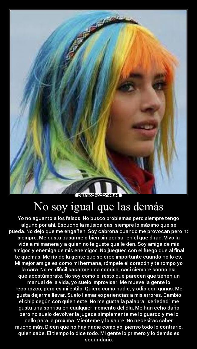 No soy igual que las demás - Yo no aguanto a los falsos. No busco problemas pero siempre tengo
alguno por ahí. Escucho la música casi siempre lo máximo que se
pueda. No dejo que me engañen. Soy cabrona cuando me provocan pero no
siempre. Me gusta pasármelo bien sin pensar en el que dirán. Vivo la
vida a mi manera y a quien no le guste que le den. Soy amiga de mis
amigos y enemiga de mis enemigos. No juegues con el fuego que al final
te quemas. Me río de la gente que se cree importante cuando no lo es.
Mi mejor amiga es como mi hermana, rómpele el corazón y te rompo yo
la cara. No es difícil sacarme una sonrisa, casi siempre sonrío así
que acostúmbrate. No soy como el resto que parecen que tienen un
manual de la vida, yo suelo improvisar. Me mueve la gente lo
reconozco, pero es mi estilo. Quiero como nadie, y odio con ganas. Me
gusta dejarme llevar. Suelo llamar experiencias a mis errores. Cambio
el chip según con quien este. No me gusta la palabra seriedad me
gusta una sonrisa en cualquier momento del día. Me han echo daño
pero no suelo devolver la jugada simplemente me lo guardo y me lo
callo para la próxima. Miénteme y lo sabré. No necesitas saber
mucho más. Dicen que no hay nadie como yo, pienso todo lo contrario,
quien sabe. El tiempo lo dice todo. Mi gente lo primero y lo demás es
secundario.