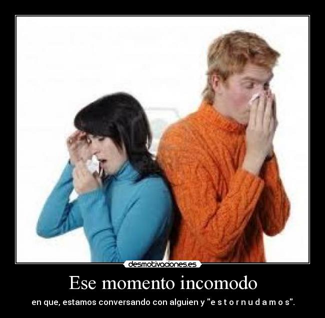 Ese momento incomodo - en que, estamos conversando con alguien y e s t o r n u d a m o s.