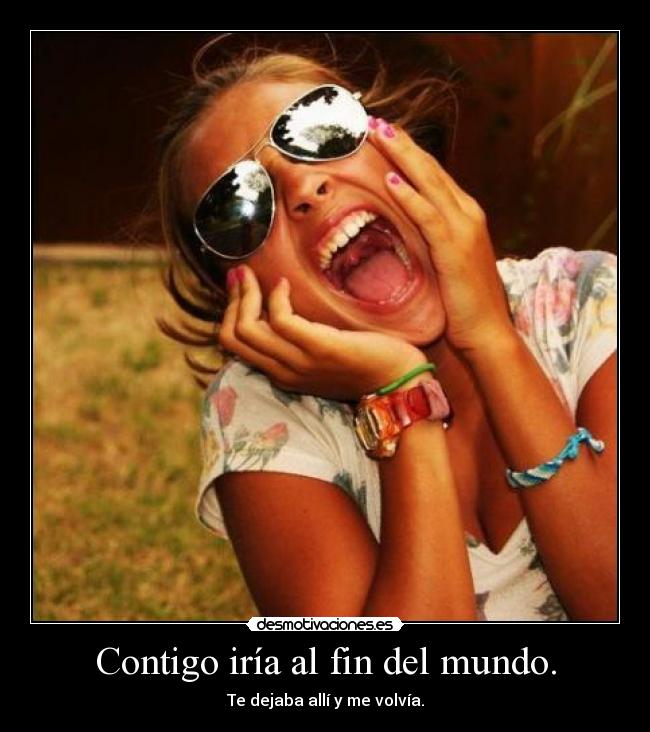 Contigo iría al fin del mundo. - Te dejaba allí y me volvía.
