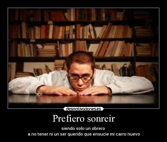 Prefiero sonreir - siendo solo un obrero
a no tener ni un ser querido que ensucie mi carro nuevo