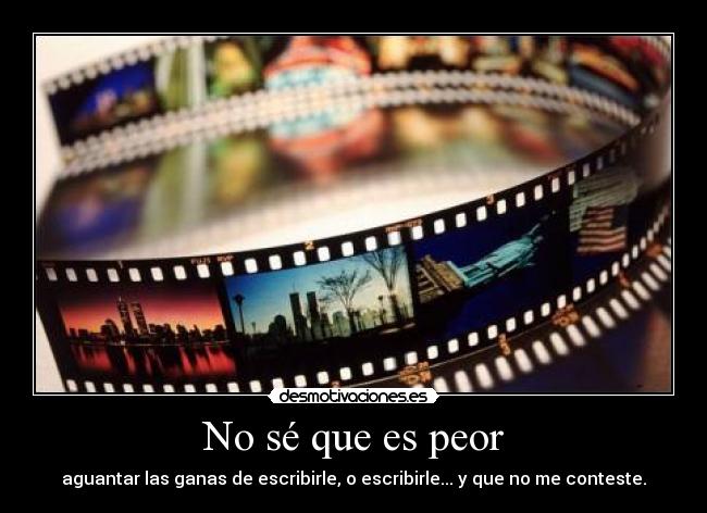 No sé que es peor - aguantar las ganas de escribirle, o escribirle... y que no me conteste.