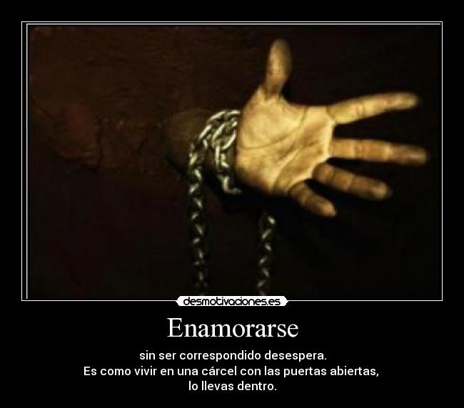 Enamorarse - sin ser correspondido desespera.
Es como vivir en una cárcel con las puertas abiertas,
lo llevas dentro.
