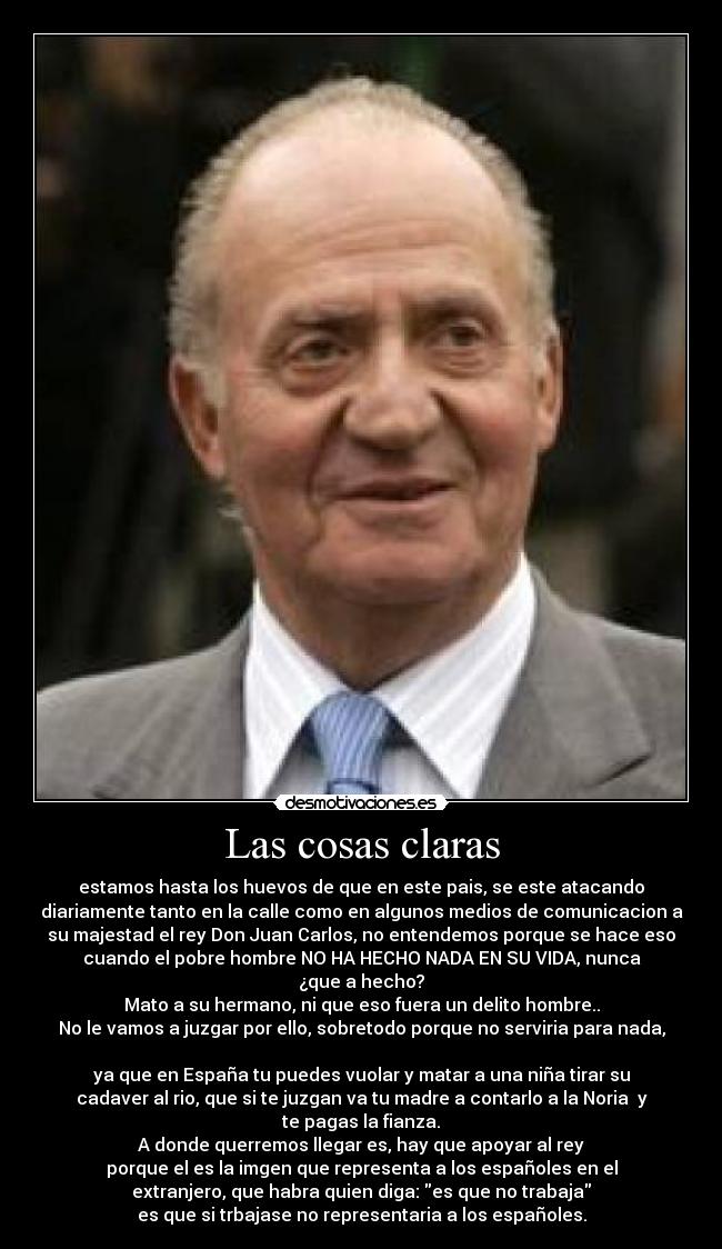 Las cosas claras - estamos hasta los huevos de que en este pais, se este atacando
diariamente tanto en la calle como en algunos medios de comunicacion a
su majestad el rey Don Juan Carlos, no entendemos porque se hace eso
cuando el pobre hombre NO HA HECHO NADA EN SU VIDA, nunca
¿que a hecho?
Mato a su hermano, ni que eso fuera un delito hombre..
No le vamos a juzgar por ello, sobretodo porque no serviria para nada,
ya que en España tu puedes vuolar y matar a una niña tirar su
cadaver al rio, que si te juzgan va tu madre a contarlo a la Noria y
te pagas la fianza.
A donde querremos llegar es, hay que apoyar al rey
porque el es la imgen que representa a los españoles en el
extranjero, que habra quien diga: es que no trabaja
es que si trbajase no representaria a los españoles.