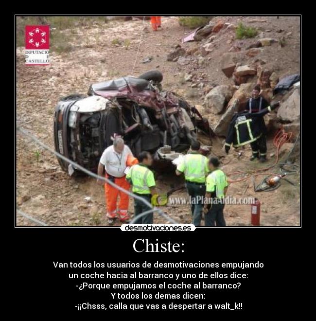 Chiste: - Van todos los usuarios de desmotivaciones empujando
un coche hacia al barranco y uno de ellos dice:
-¿Porque empujamos el coche al barranco?
Y todos los demas dicen:
-¡¡Chsss, calla que vas a despertar a walt_k!!