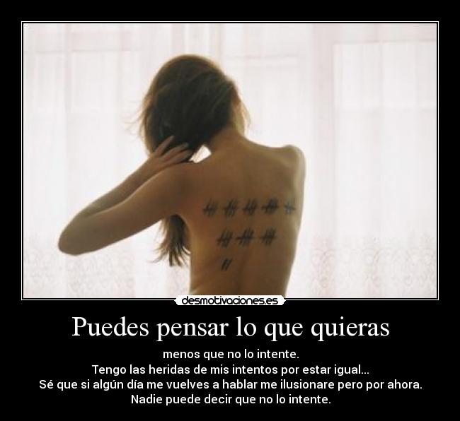 Puedes pensar lo que quieras - menos que no lo intente.
Tengo las heridas de mis intentos por estar igual...
Sé que si algún día me vuelves a hablar me ilusionare pero por ahora.
Nadie puede decir que no lo intente.