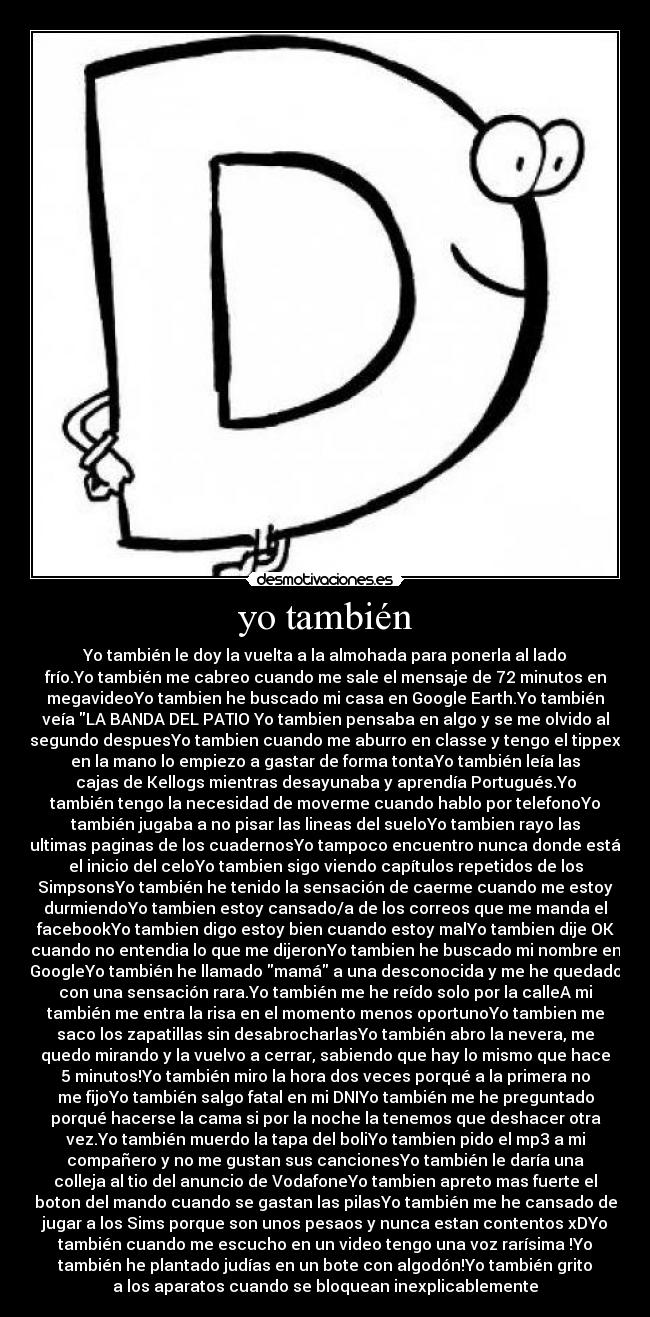 yo también - Yo también le doy la vuelta a la almohada para ponerla al lado
frío.Yo también me cabreo cuando me sale el mensaje de 72 minutos en
megavideoYo tambien he buscado mi casa en Google Earth.Yo también
veía LA BANDA DEL PATIO Yo tambien pensaba en algo y se me olvido al
segundo despuesYo tambien cuando me aburro en classe y tengo el tippex
en la mano lo empiezo a gastar de forma tontaYo también leía las
cajas de Kellogs mientras desayunaba y aprendía Portugués.Yo
también tengo la necesidad de moverme cuando hablo por telefonoYo
también jugaba a no pisar las lineas del sueloYo tambien rayo las
ultimas paginas de los cuadernosYo tampoco encuentro nunca donde está
el inicio del celoYo tambien sigo viendo capítulos repetidos de los
SimpsonsYo también he tenido la sensación de caerme cuando me estoy
durmiendoYo tambien estoy cansado/a de los correos que me manda el
facebookYo tambien digo estoy bien cuando estoy malYo tambien dije OK
cuando no entendia lo que me dijeronYo tambien he buscado mi nombre en
GoogleYo también he llamado mamá a una desconocida y me he quedado
con una sensación rara.Yo también me he reído solo por la calleA mi
también me entra la risa en el momento menos oportunoYo tambien me
saco los zapatillas sin desabrocharlasYo también abro la nevera, me
quedo mirando y la vuelvo a cerrar, sabiendo que hay lo mismo que hace
5 minutos!Yo también miro la hora dos veces porqué a la primera no
me fijoYo también salgo fatal en mi DNIYo también me he preguntado
porqué hacerse la cama si por la noche la tenemos que deshacer otra
vez.Yo también muerdo la tapa del boliYo tambien pido el mp3 a mi
compañero y no me gustan sus cancionesYo también le daría una
colleja al tio del anuncio de VodafoneYo tambien apreto mas fuerte el
boton del mando cuando se gastan las pilasYo también me he cansado de
jugar a los Sims porque son unos pesaos y nunca estan contentos xDYo
también cuando me escucho en un video tengo una voz rarísima !Yo
también he plantado judías en un bote con algodón!Yo también grito
a los aparatos cuando se bloquean inexplicablemente