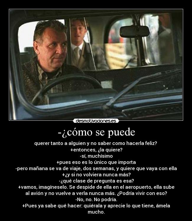 -¿cómo se puede - querer tanto a alguien y no saber como hacerla feliz? 
+entonces, ¿la quiere?
-sí, muchísimo
+pues eso es lo único que importa
-pero mañana se va de viaje, dos semanas, y quiere que vaya con ella
+¿y si no volviera nunca más?
-¿qué clase de pregunta es esa?
+vamos, imagíneselo. Se despide de ella en el aeropuerto, ella sube
al avión y no vuelve a verla nunca más. ¿Podría vivir con eso?
-No, no. No podría.
+Pues ya sabe qué hacer: quiérala y aprecie lo que tiene, ámela
mucho.