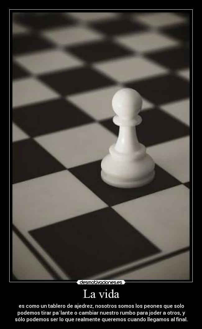 La vida - es como un tablero de ajedrez, nosotros somos los peones que solo
podemos tirar pa´lante o cambiar nuestro rumbo para joder a otros, y
sólo podemos ser lo que realmente queremos cuando llegamos al final.