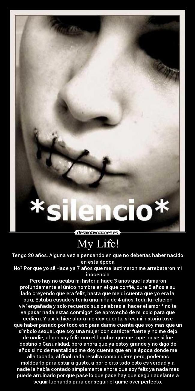My Life! - Tengo 20 años. Alguna vez a pensando en que no deberías haber nacido
en esta época
No? Por que yo si! Hace ya 7 años que me lastimaron me arrebataron mi
inocencia
Pero hay no acaba mi historia hace 3 años que lastimaron
profundamente el único hombre en el que confié, dure 5 años a su
lado creyendo que era feliz, hasta que me di cuenta que yo era la
otra. Estaba casado y tenía una niña de 4 años, toda la relación
viví engañada y solo recuerdo sus palabras al hacer el amor * no te
va pasar nada estas conmigo*. Se aprovechó de mi solo para que
cediera. Y así lo hice ahora me doy cuenta, si es mi historia tuve
que haber pasado por todo eso para darme cuenta que soy mas que un
símbolo sexual, que soy una mujer con carácter fuerte y no me dejo
de nadie, ahora soy feliz con el hombre que me tope no se si fue
destino o Casualidad, pero ahora que ya estoy grande y no digo de
años si no de mentalidad me doy cuenta que en la época donde me
allá tocado, al final nada resulta como quiere pero, podemos
moldearlo para estar a gusto. a por cierto todo esto es verdad y a
nadie le había contado simplemente ahora que soy feliz ya nada mas
puede arruinarlo por que pase lo que pase hay que seguir adelante a
seguir luchando para conseguir el game over perfecto.