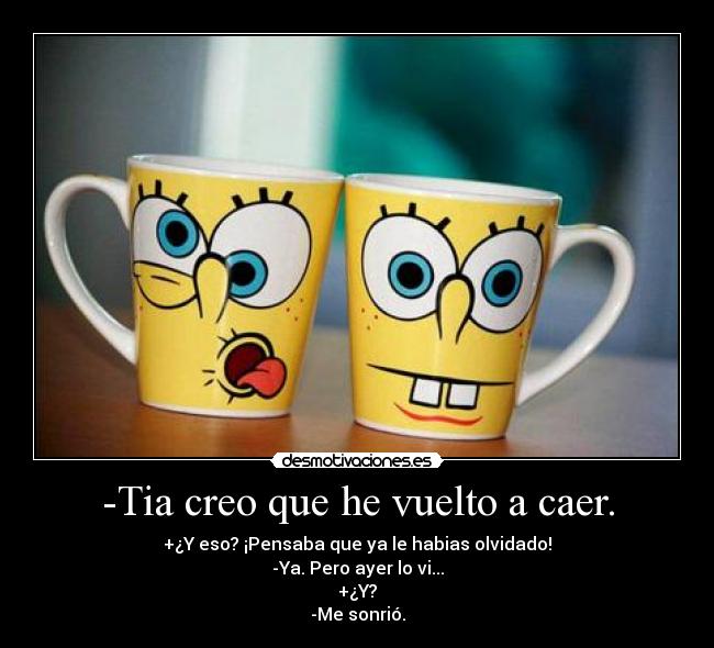 -Tia creo que he vuelto a caer. - +¿Y eso? ¡Pensaba que ya le habias olvidado!
-Ya. Pero ayer lo vi...
+¿Y?
-Me sonrió.