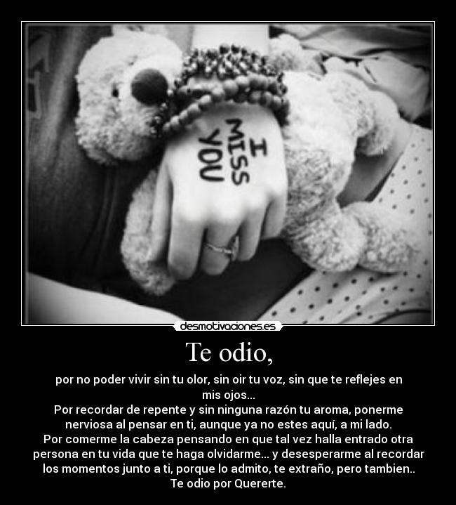 Te odio, - por no poder vivir sin tu olor, sin oir tu voz, sin que te reflejes en
mis ojos...
Por recordar de repente y sin ninguna razón tu aroma, ponerme
nerviosa al pensar en ti, aunque ya no estes aquí, a mi lado.
Por comerme la cabeza pensando en que tal vez halla entrado otra
persona en tu vida que te haga olvidarme... y desesperarme al recordar
los momentos junto a ti, porque lo admito, te extraño, pero tambien..
Te odio por Quererte.