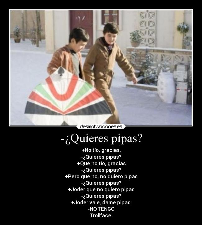 -¿Quieres pipas? - +No tío, gracias.
-¿Quieres pipas?
+Que no tío, gracias
-¿Quieres pipas?
+Pero que no, no quiero pipas
-¿Quieres pipas?
+Joder que no quiero pipas
-¿Quieres pipas?
+Joder vale, dame pipas.
-NO TENGO
Trollface.