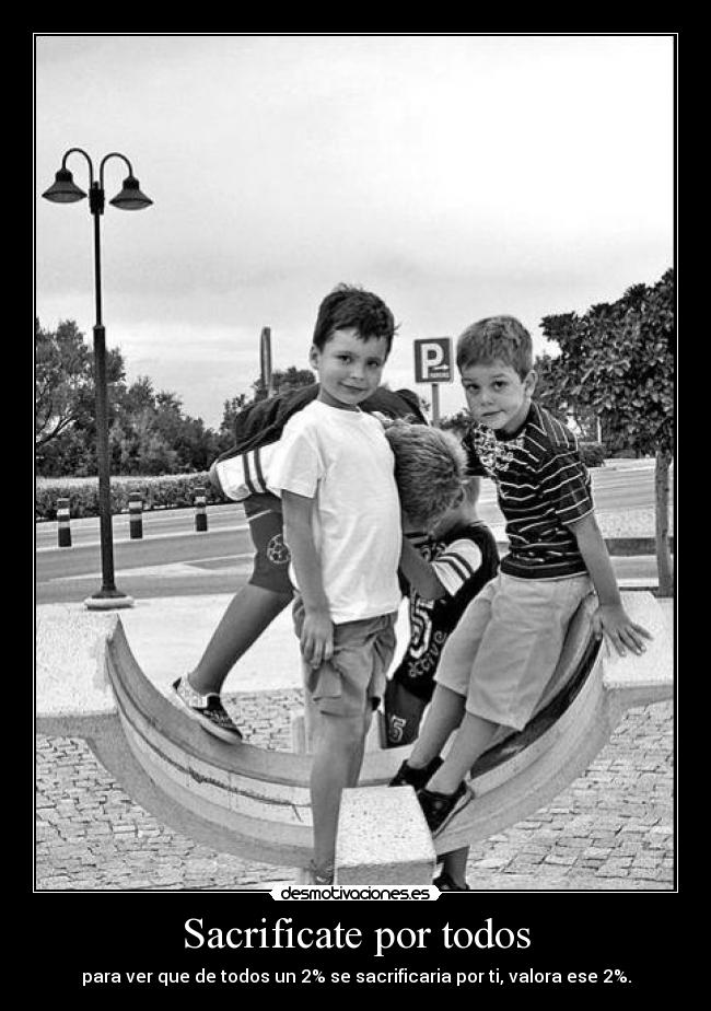 Sacrificate por todos - para ver que de todos un 2% se sacrificaria por ti, valora ese 2%.