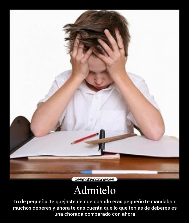 Admitelo - tu de pequeño te quejaste de que cuando eras pequeño te mandaban
muchos deberes y ahora te das cuenta que lo que tenias de deberes es
una chorada comparado con ahora