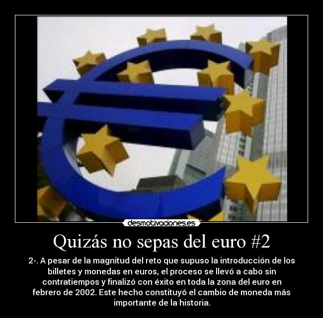 Quizás no sepas del euro #2 - 2-. A pesar de la magnitud del reto que supuso la introducción de los
billetes y monedas en euros, el proceso se llevó a cabo sin
contratiempos y finalizó con éxito en toda la zona del euro en
febrero de 2002. Este hecho constituyó el cambio de moneda más
importante de la historia.