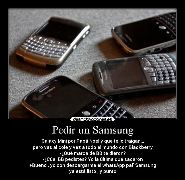 Pedir un Samsung - Galaxy Mini por Papá Noel y que te lo traigan...
pero vas al cole y vez a todo el mundo con Blackberry
-¿Qué marca de BB te dieron?
-¿Cúal BB pedistes? Yo la última que sacaron
+Bueno , yo con descargarme el whatsApp pal Samsung
ya está listo , y punto.