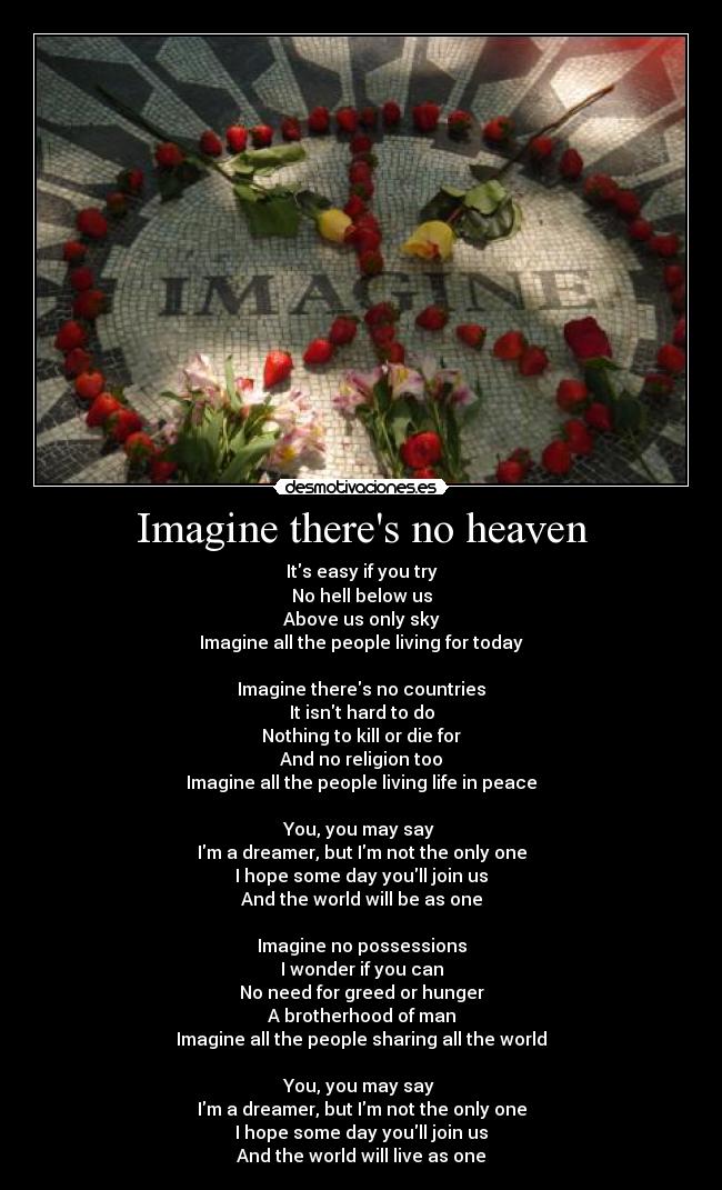 Imagine theres no heaven - Its easy if you try
No hell below us
Above us only sky
Imagine all the people living for today

Imagine theres no countries
It isnt hard to do
Nothing to kill or die for
And no religion too
Imagine all the people living life in peace

You, you may say 
Im a dreamer, but Im not the only one
I hope some day youll join us
And the world will be as one

Imagine no possessions
I wonder if you can
No need for greed or hunger
A brotherhood of man
Imagine all the people sharing all the world

You, you may say 
Im a dreamer, but Im not the only one
I hope some day youll join us
And the world will live as one