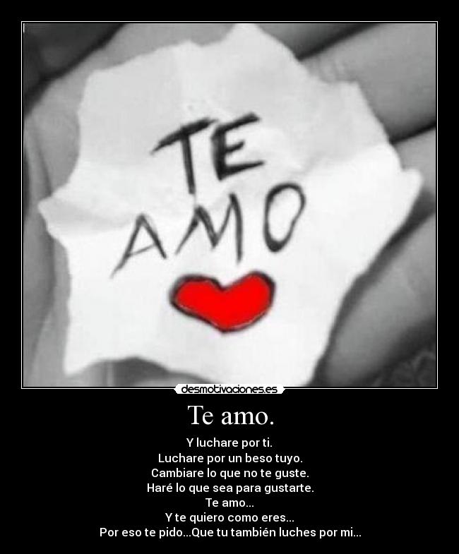 Te amo. - Y luchare por ti.
Luchare por un beso tuyo.
Cambiare lo que no te guste.
Haré lo que sea para gustarte.
Te amo...
Y te quiero como eres...
Por eso te pido...Que tu también luches por mi...