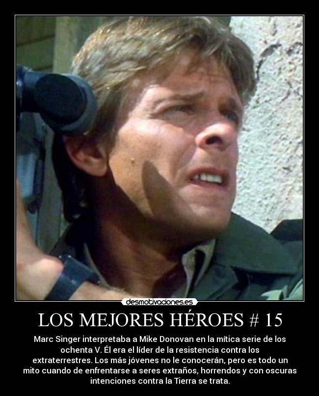 LOS MEJORES HÉROES # 15 - Marc Singer interpretaba a Mike Donovan en la mítica serie de los
ochenta V. Él era el líder de la resistencia contra los
extraterrestres. Los más jóvenes no le conocerán, pero es todo un
mito cuando de enfrentarse a seres extraños, horrendos y con oscuras
intenciones contra la Tierra se trata.