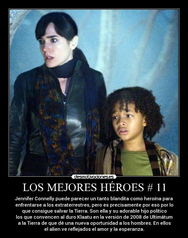 LOS MEJORES HÉROES # 11 - Jennifer Connelly puede parecer un tanto blandita como heroína para
enfrentarse a los extraterrestres, pero es precisamente por eso por lo
que consigue salvar la Tierra. Son ella y su adorable hijo político
los que convencen al duro Klaatu en la versión de 2008 de Ultimátum
a la Tierra de que dé una nueva oportunidad a los hombres. En ellos
el alien ve reflejados el amor y la esperanza.
