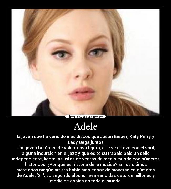 Adele - la joven que ha vendido más discos que Justin Bieber, Katy Perry y
Lady Gaga juntos
Una joven británica de voluptuosa figura, que se atreve con el soul,
alguna incursión en el jazz y que editó su trabajo bajo un sello
independiente, lidera las listas de ventas de medio mundo con números
históricos. ¿Por qué es historia de la música? En los últimos
siete años ningún artista había sido capaz de moverse en números
de Adele. 21, su segundo álbum, lleva vendidas catorce millones y
medio de copias en todo el mundo.
