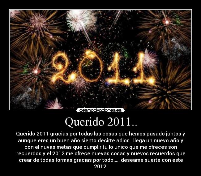Querido 2011.. - Querido 2011 gracias por todas las cosas que hemos pasado juntos y
aunque eres un buen año siento decirte adios.. llega un nuevo año y
con el nuvas metas que cumplir tu lo unico que me ofreces son
recuerdos y el 2012 me ofrece nuevas cosas y nuevos recuerdos que
crear de todas formas gracias por todo..... deseame suerte con este
2012!
