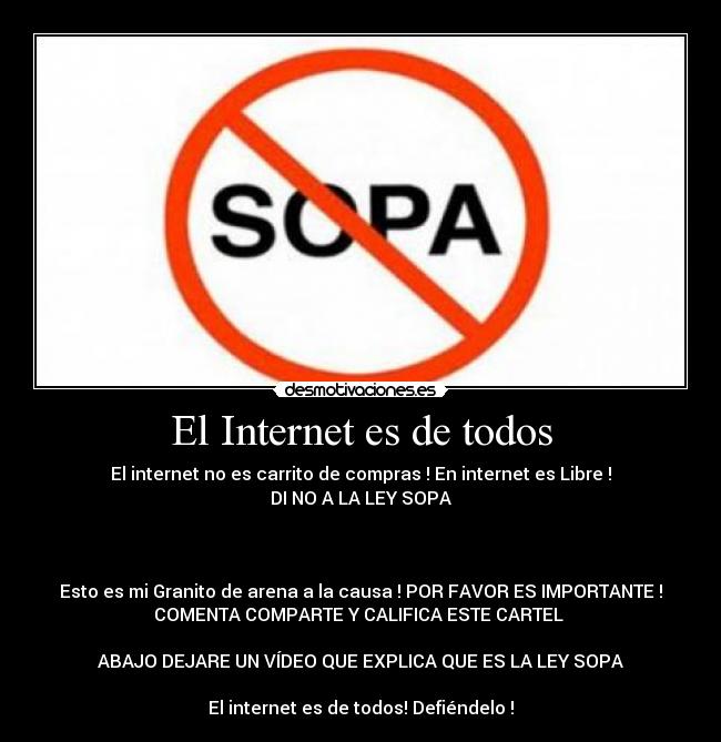 El Internet es de todos - El internet no es carrito de compras ! En internet es Libre !
DI NO A LA LEY SOPA
Esto es mi Granito de arena a la causa ! POR FAVOR ES IMPORTANTE !
COMENTA COMPARTE Y CALIFICA ESTE CARTEL
ABAJO DEJARE UN VÍDEO QUE EXPLICA QUE ES LA LEY SOPA
El internet es de todos! Defiéndelo !