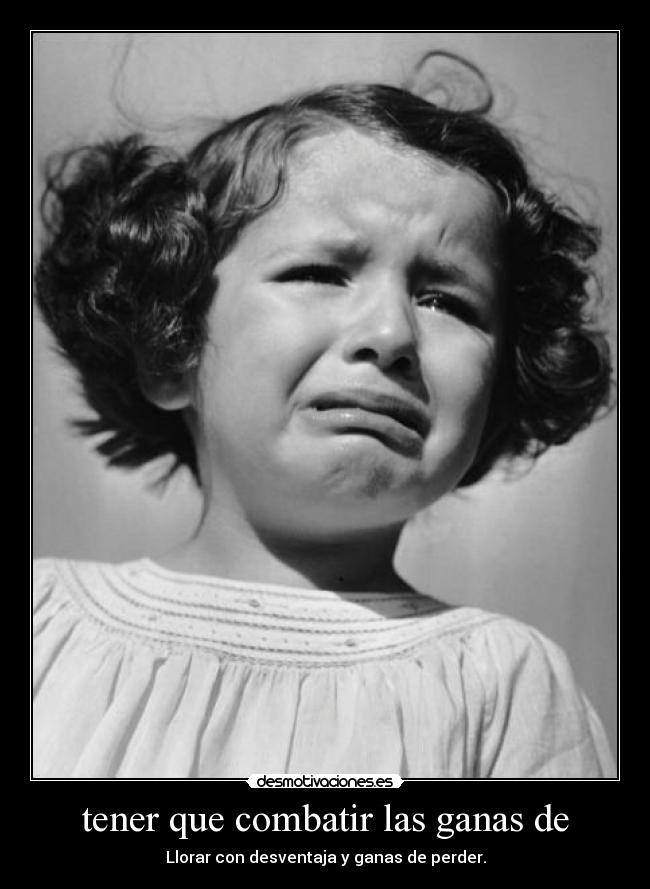 tener que combatir las ganas de - Llorar con desventaja y ganas de perder.