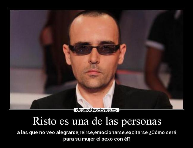 Risto es una de las personas - a las que no veo alegrarse,reirse,emocionarse,excitarse ¿Cómo será
para su mujer el sexo con él?