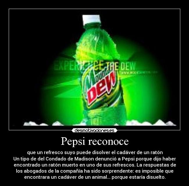 Pepsi reconoce - que un refresco suyo puede disolver el cadáver de un ratón
Un tipo de del Condado de Madison denunció a Pepsi porque dijo haber
encontrado un ratón muerto en uno de sus refrescos. La respuestas de
los abogados de la compañía ha sido sorprendente: es imposible que
encontrara un cadáver de un animal... porque estaría disuelto.