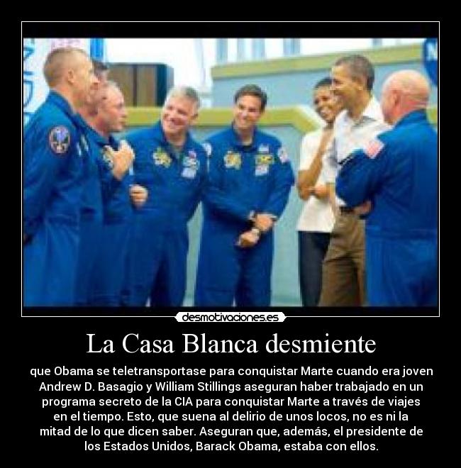 La Casa Blanca desmiente - que Obama se teletransportase para conquistar Marte cuando era joven
Andrew D. Basagio y William Stillings aseguran haber trabajado en un
programa secreto de la CIA para conquistar Marte a través de viajes
en el tiempo. Esto, que suena al delirio de unos locos, no es ni la
mitad de lo que dicen saber. Aseguran que, además, el presidente de
los Estados Unidos, Barack Obama, estaba con ellos.