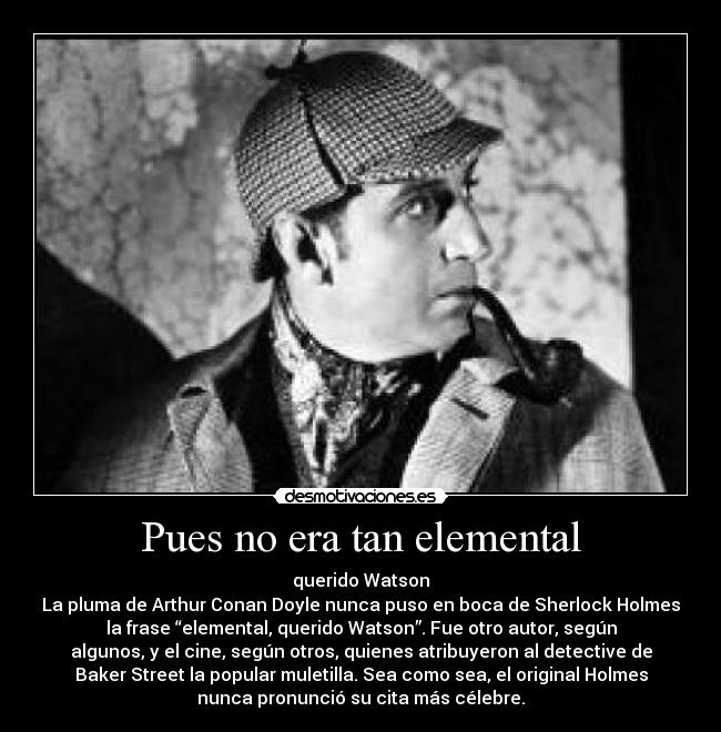 Pues no era tan elemental - querido Watson
La pluma de Arthur Conan Doyle nunca puso en boca de Sherlock Holmes
la frase “elemental, querido Watson”. Fue otro autor, según
algunos, y el cine, según otros, quienes atribuyeron al detective de
Baker Street la popular muletilla. Sea como sea, el original Holmes
nunca pronunció su cita más célebre.