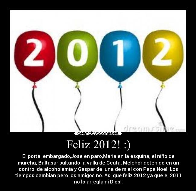 Feliz 2012! :) - El portal embargado,Jose en paro,Maria en la esquina, el niño de
marcha, Baltasar saltando la valla de Ceuta, Melchor detenido en un
control de alcoholemia y Gaspar de luna de miel con Papa Noel. Los
tiempos cambian pero los amigos no. Asi que feliz 2012 ya que el 2011
no lo arregla ni Dios!.