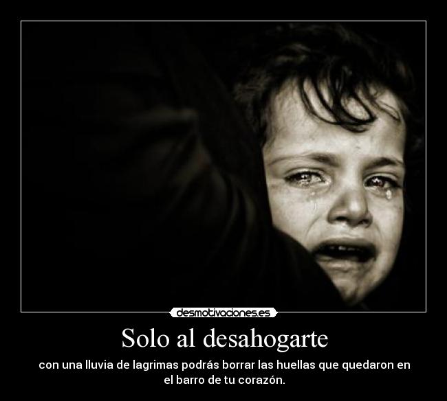 Solo al desahogarte - con una lluvia de lagrimas podrás borrar las huellas que quedaron en
el barro de tu corazón.