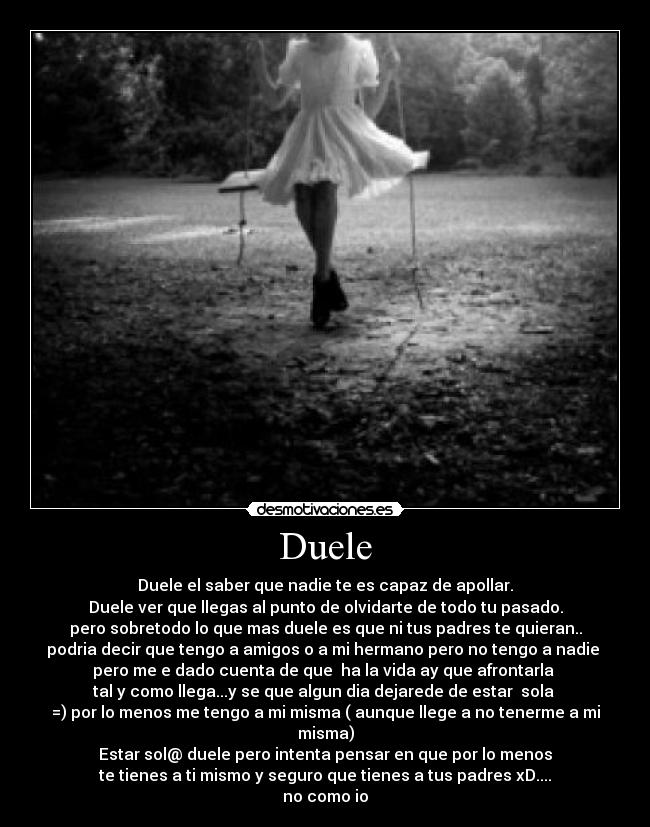Duele - Duele el saber que nadie te es capaz de apollar.
Duele ver que llegas al punto de olvidarte de todo tu pasado.
pero sobretodo lo que mas duele es que ni tus padres te quieran..
podria decir que tengo a amigos o a mi hermano pero no tengo a nadie 
pero me e dado cuenta de que  ha la vida ay que afrontarla 
tal y como llega...y se que algun dia dejarede de estar  sola 
=) por lo menos me tengo a mi misma ( aunque llege a no tenerme a mi misma)
Estar sol@ duele pero intenta pensar en que por lo menos
te tienes a ti mismo y seguro que tienes a tus padres xD....
no como io