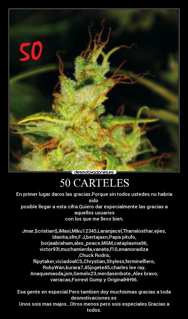 50 CARTELES - En primer lugar daros las gracias.Porque sin todos ustedes no habría
sido 
posible llegar a esta cifra.Quiero dar especialmente las gracias a
aquellos usuarios
con los que me llevo bien.

Jmar,$cristian$,iMaxi,Miku12345,Laranjacel,Thanalosthar,ejies,
Idairita,xfm,F.J,bertajaxn,Papa pitufo,
borjaabraham,alex_peace,MGM,cataplasma96,
victor93!,muchamierda,vanete,f10,enamoradiza
,Chuck☻Rodris,
flipytaker,viciadoalCS,Chrystian,Shyless,ferminelfiero,
RobyWan,kurara7,45jogete45,charles lee ray,
Anaquemasda,jxm,Gemelo23,merdasenbote.,Alex bravo,
varracas,Forrest Gump y OriginalHH96.

Esa gente en especial.Pero tambien doy muchísimas gracias a toda
desmotivaciones.es 
Unos sois mas majos...Otros menos pero sois especiales.Gracias a
todos.